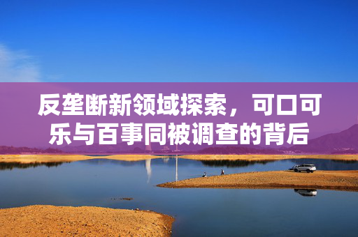 反垄断新领域探索，可口可乐与百事同被调查的背后
