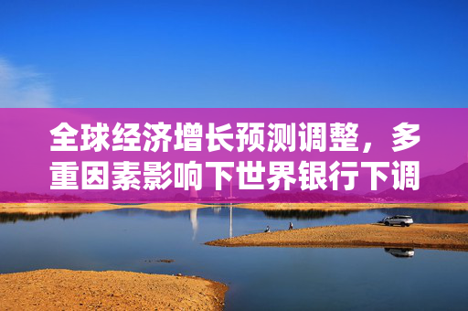 全球经济增长预测调整，多重因素影响下世界银行下调2023年预期
