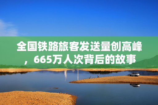 全国铁路旅客发送量创高峰，665万人次背后的故事