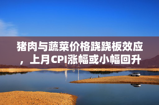 猪肉与蔬菜价格跷跷板效应，上月CPI涨幅或小幅回升