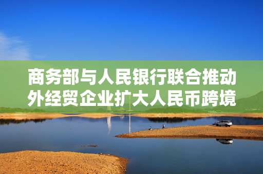 商务部与人民银行联合推动外经贸企业扩大人民币跨境使用