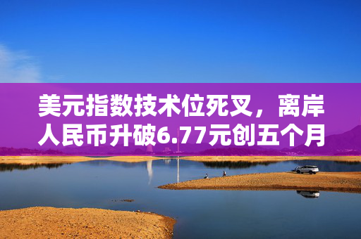 美元指数技术位死叉，离岸人民币升破6.77元创五个月新高