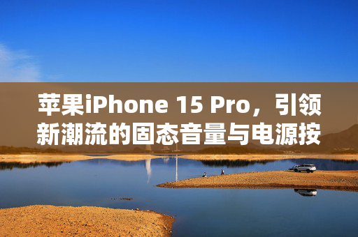 苹果iPhone 15 Pro，引领新潮流的固态音量与电源按钮标配