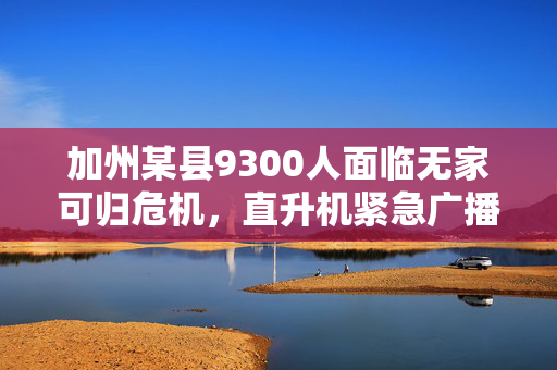 加州某县9300人面临无家可归危机，直升机紧急广播与气象部门撤离警告同时响起