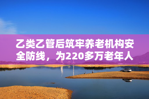 乙类乙管后筑牢养老机构安全防线，为220多万老年人保驾护航