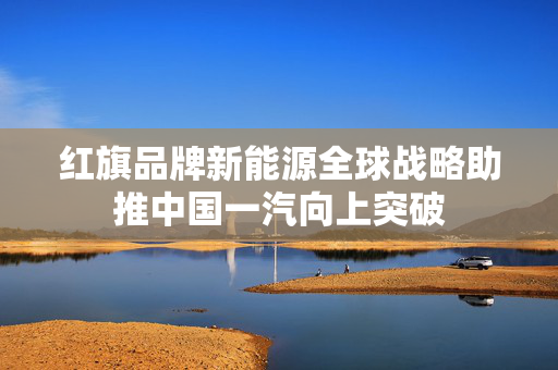 红旗品牌新能源全球战略助推中国一汽向上突破