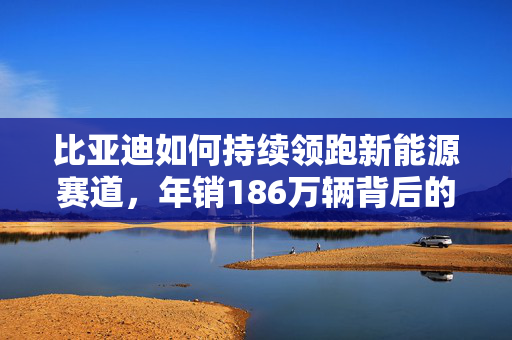 比亚迪如何持续领跑新能源赛道，年销186万辆背后的秘诀