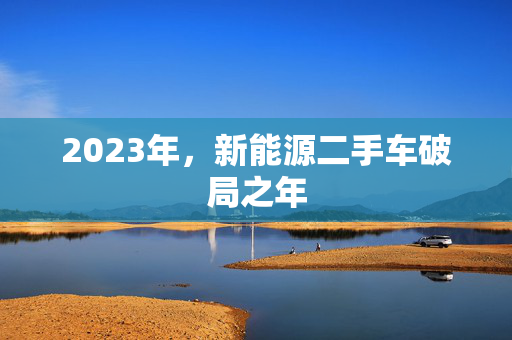 2023年，新能源二手车破局之年